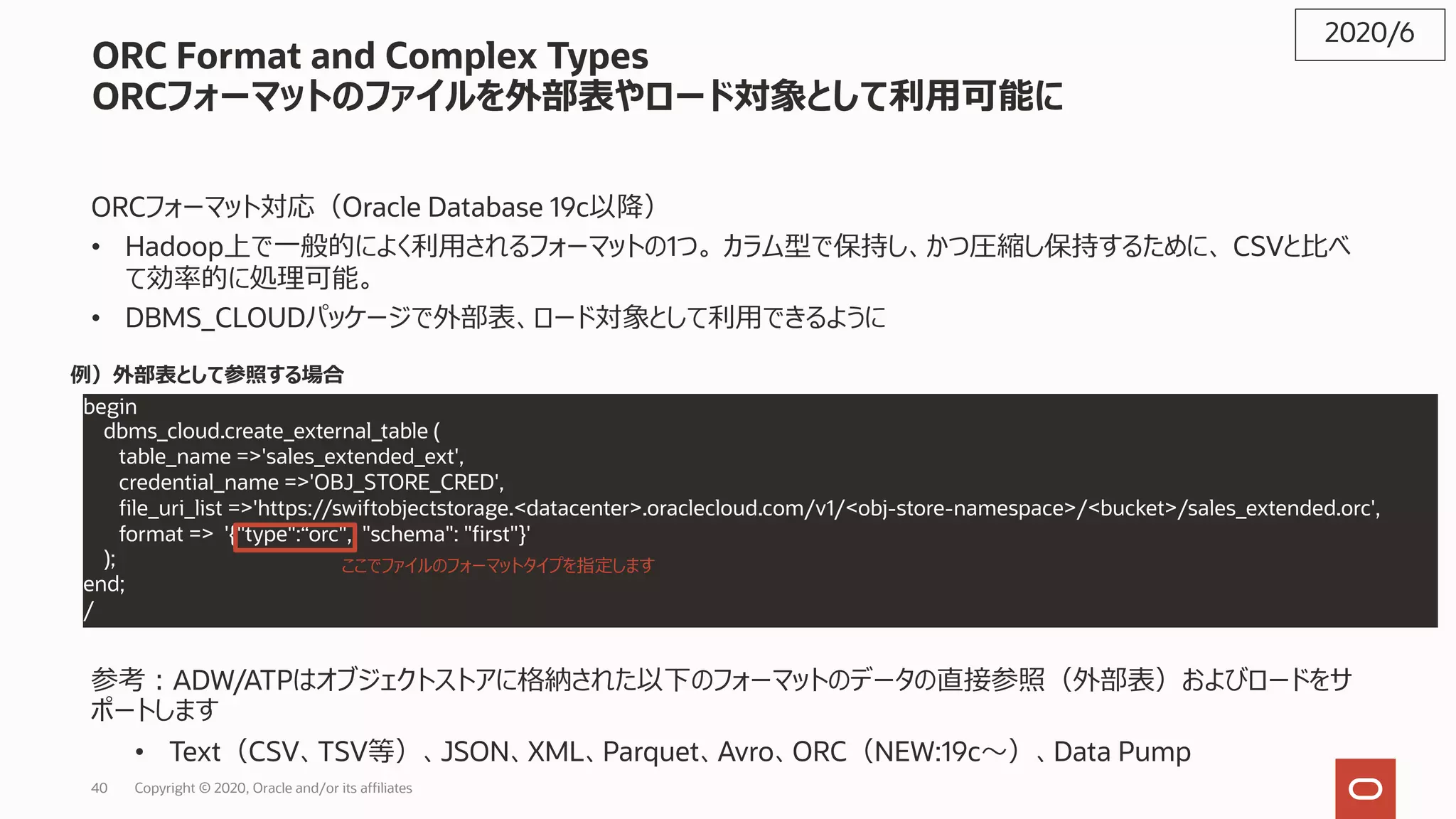 40 Copyright © 2020, Oracle and/or its affiliates
ORC Format and Complex Types
ORCフォーマットのファイルを外部表やロード対象として利⽤可能に
ORCフォーマット対応（Oracle Database 19c以降）
• Hadoop上で⼀般的によく利⽤されるフォーマットの1つ。 カラム型で保持し、かつ圧縮し保持するために、 CSVと⽐べ
て効率的に処理可能。
• DBMS_CLOUDパッケージで外部表、ロード対象として利⽤できるように
参考︓ADW/ATPはオブジェクトストアに格納された以下のフォーマットのデータの直接参照（外部表）およびロードをサ
ポートします
• Text（CSV、TSV等）、JSON、XML、Parquet、Avro、ORC（NEW:19c〜）、Data Pump
2020/6
例）外部表として参照する場合
begin
dbms_cloud.create_external_table (
table_name =>'sales_extended_ext',
credential_name =>'OBJ_STORE_CRED',
file_uri_list =>'https://swiftobjectstorage.<datacenter>.oraclecloud.com/v1/<obj-store-namespace>/<bucket>/sales_extended.orc',
format => '{"type":“orc", "schema": "first"}'
);
end;
/
ここでファイルのフォーマットタイプを指定します
 
