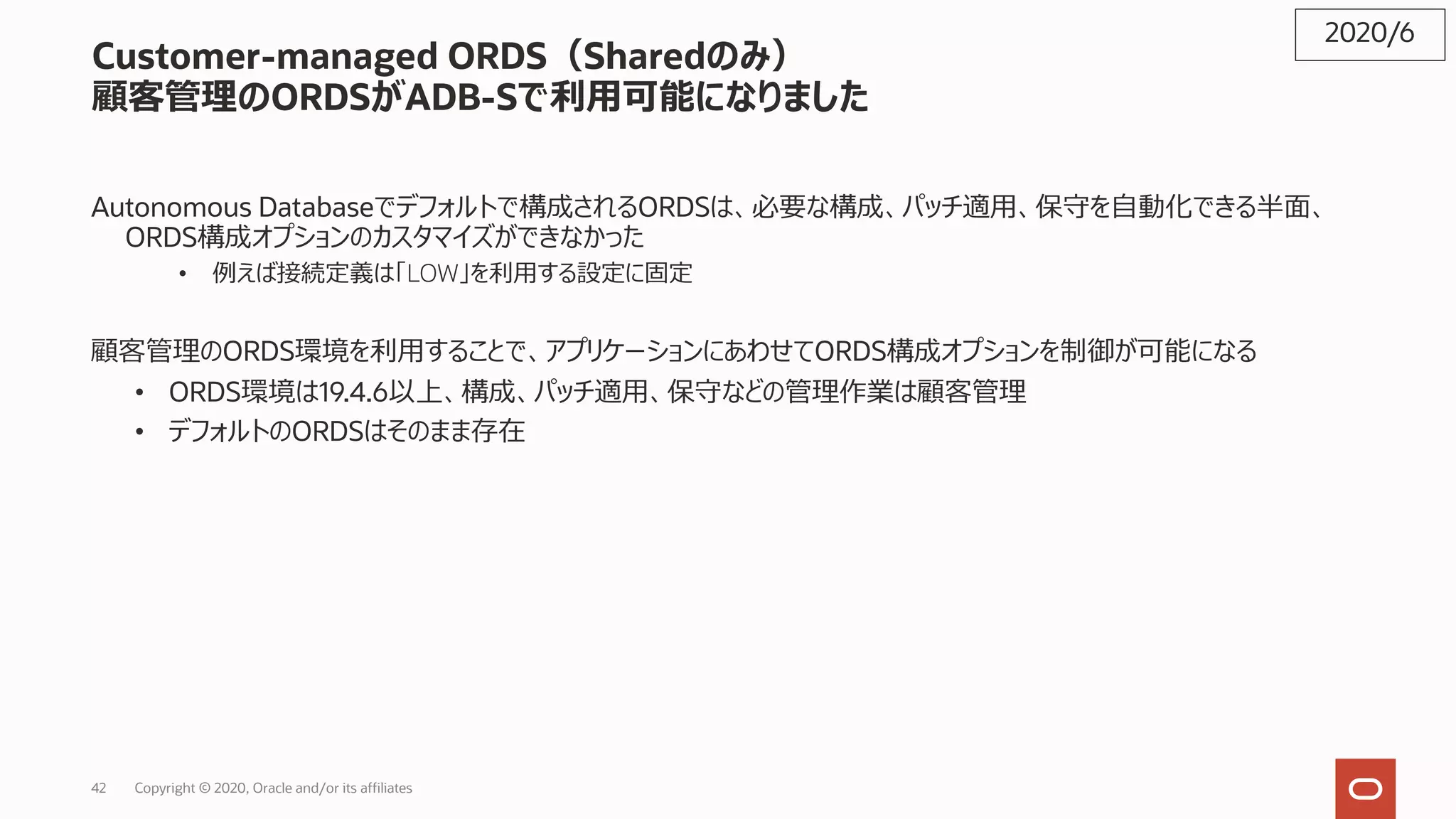 42 Copyright © 2020, Oracle and/or its affiliates
Customer-managed ORDS（Sharedのみ）
顧客管理のORDSがADB-Sで利⽤可能になりました
Autonomous Databaseでデフォルトで構成されるORDSは、必要な構成、パッチ適⽤、保守を⾃動化できる半⾯、
ORDS構成オプションのカスタマイズができなかった
• 例えば接続定義は「LOW」を利⽤する設定に固定
顧客管理のORDS環境を利⽤することで、アプリケーションにあわせてORDS構成オプションを制御が可能になる
• ORDS環境は19.4.6以上、構成、パッチ適⽤、保守などの管理作業は顧客管理
• デフォルトのORDSはそのまま存在
2020/6
 