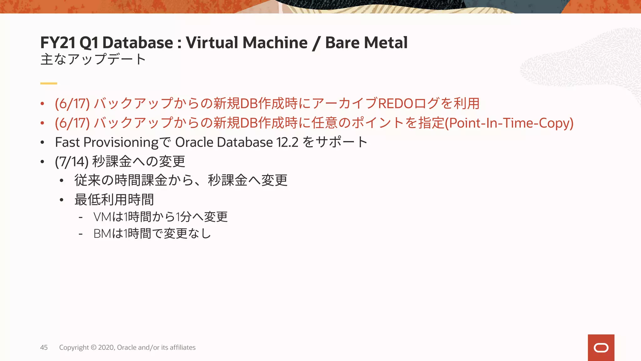 45 Copyright © 2020, Oracle and/or its affiliates
• (6/17) DB REDO
• (6/17) DB (Point-In-Time-Copy)
• Fast Provisioning Oracle Database 12.2
• (7/14)
•
•
- VM 1 1
- BM 1
FY21 Q1 Database : Virtual Machine / Bare Metal
 