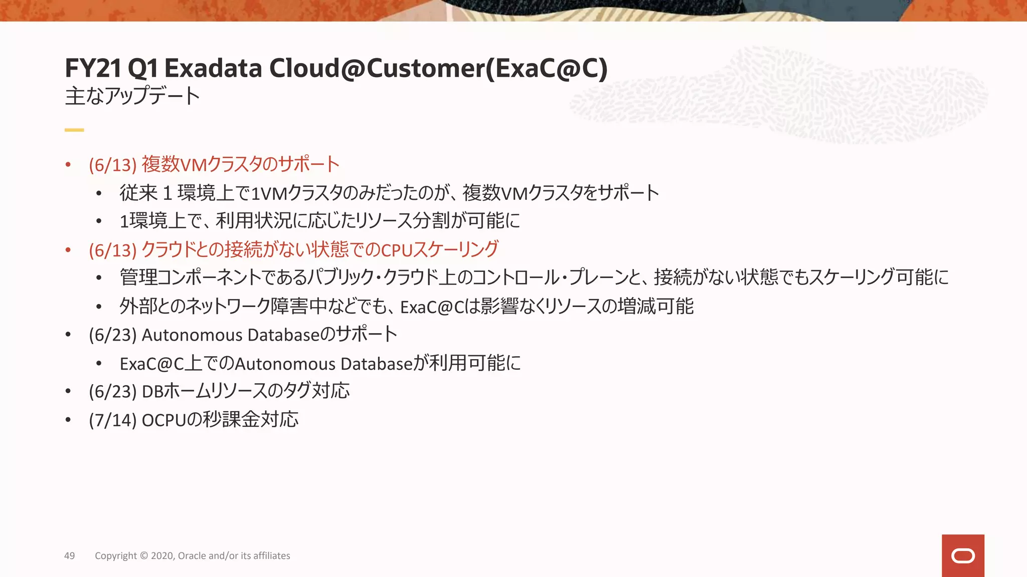 FY21 Q1 Exadata Cloud@Customer(ExaC@C)
主なアップデート
• (6/13) 複数VMクラスタのサポート
• 従来１環境上で1VMクラスタのみだったのが、複数VMクラスタをサポート
• 1環境上で、利⽤状況に応じたリソース分割が可能に
• (6/13) クラウドとの接続がない状態でのCPUスケーリング
• 管理コンポーネントであるパブリック・クラウド上のコントロール・プレーンと、接続がない状態でもスケーリング可能に
• 外部とのネットワーク障害中などでも、ExaC@Cは影響なくリソースの増減可能
• (6/23) Autonomous Databaseのサポート
• ExaC@C上でのAutonomous Databaseが利⽤可能に
• (6/23) DBホームリソースのタグ対応
• (7/14) OCPUの秒課⾦対応
49 Copyright © 2020, Oracle and/or its affiliates
 