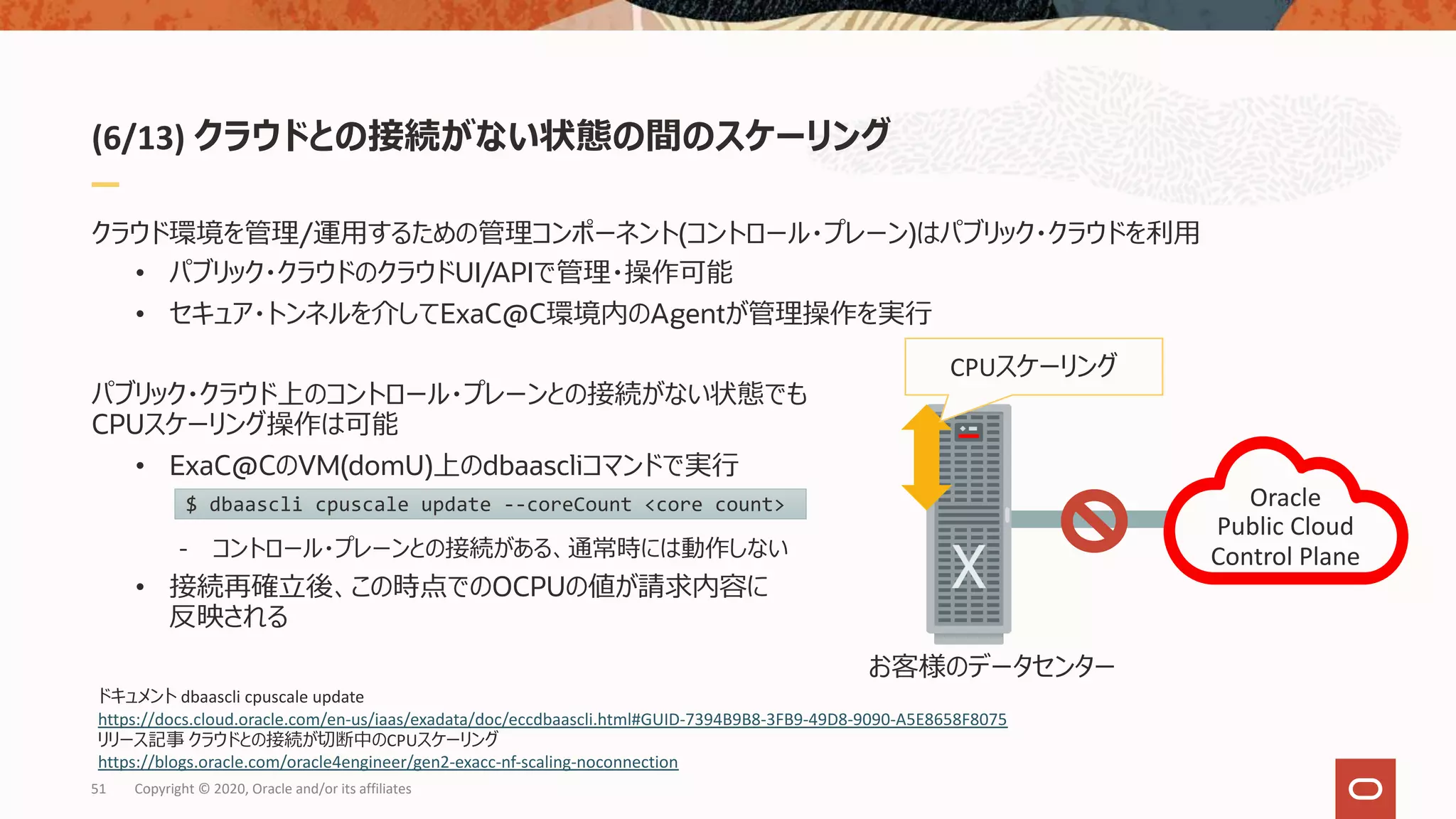 (6/13) クラウドとの接続がない状態の間のスケーリング
クラウド環境を管理/運⽤するための管理コンポーネント(コントロール・プレーン)はパブリック・クラウドを利⽤
• パブリック・クラウドのクラウドUI/APIで管理・操作可能
• セキュア・トンネルを介してExaC@C環境内のAgentが管理操作を実⾏
パブリック・クラウド上のコントロール・プレーンとの接続がない状態でも
CPUスケーリング操作は可能
• ExaC@CのVM(domU)上のdbaascliコマンドで実⾏
- コントロール・プレーンとの接続がある、通常時には動作しない
• 接続再確⽴後、この時点でのOCPUの値が請求内容に
反映される
51 Copyright © 2020, Oracle and/or its affiliates
Oracle
Public Cloud
Control Plane
お客様のデータセンター
CPUスケーリング
$ dbaascli cpuscale update --coreCount <core count>
ドキュメント dbaascli cpuscale update
https://docs.cloud.oracle.com/en-us/iaas/exadata/doc/eccdbaascli.html#GUID-7394B9B8-3FB9-49D8-9090-A5E8658F8075
リリース記事 クラウドとの接続が切断中のCPUスケーリング
https://blogs.oracle.com/oracle4engineer/gen2-exacc-nf-scaling-noconnection
 