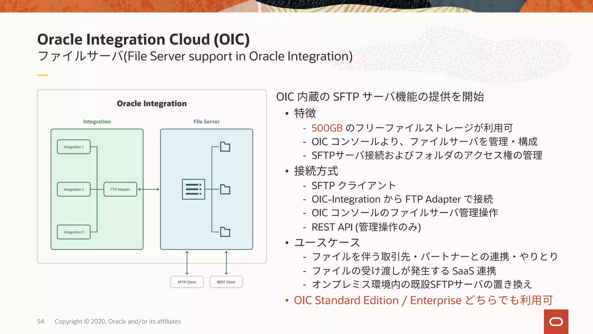 Oracle Integration Cloud (OIC)
(File Server support in Oracle Integration)
54 Copyright © 2020, Oracle and/or its affiliates
OIC SFTP
•
- 500GB
- OIC
- SFTP
•
- SFTP
- OIC-Integration FTP Adapter
- OIC
- REST API ( )
•
-
- SaaS
- SFTP
• OIC Standard Edition / Enterprise
 