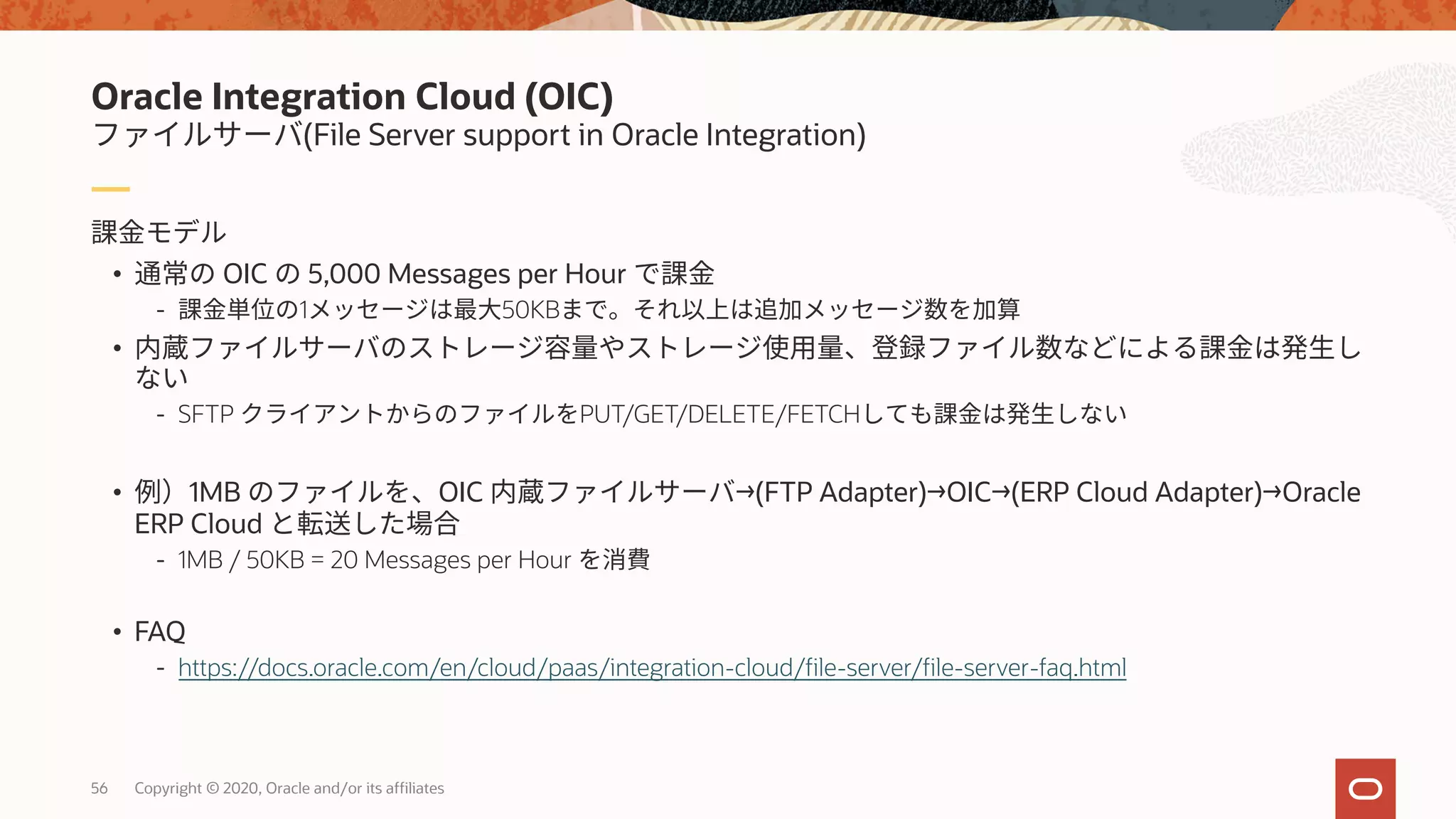 56 Copyright © 2020, Oracle and/or its affiliates
• OIC 5,000 Messages per Hour
- 1 50KB
•
- SFTP PUT/GET/DELETE/FETCH
• 1MB OIC →(FTP Adapter)→OIC→(ERP Cloud Adapter)→Oracle
ERP Cloud
- 1MB / 50KB = 20 Messages per Hour
• FAQ
- https://docs.oracle.com/en/cloud/paas/integration-cloud/file-server/file-server-faq.html
(File Server support in Oracle Integration)
Oracle Integration Cloud (OIC)
 