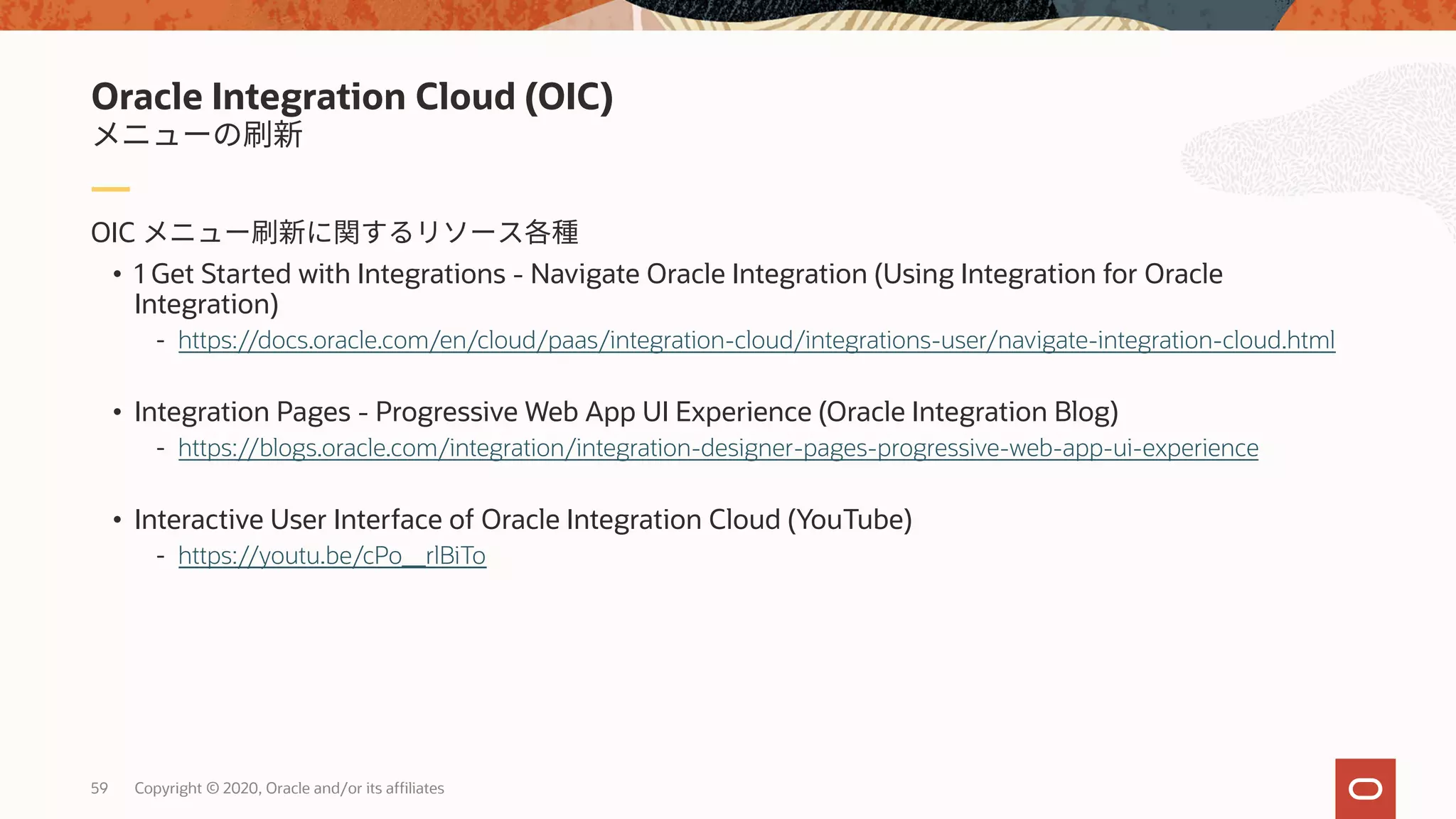 59 Copyright © 2020, Oracle and/or its affiliates
OIC
• 1 Get Started with Integrations - Navigate Oracle Integration (Using Integration for Oracle
Integration)
- https://docs.oracle.com/en/cloud/paas/integration-cloud/integrations-user/navigate-integration-cloud.html
• Integration Pages - Progressive Web App UI Experience (Oracle Integration Blog)
- https://blogs.oracle.com/integration/integration-designer-pages-progressive-web-app-ui-experience
• Interactive User Interface of Oracle Integration Cloud (YouTube)
- https://youtu.be/cPo__rlBiTo
Oracle Integration Cloud (OIC)
 