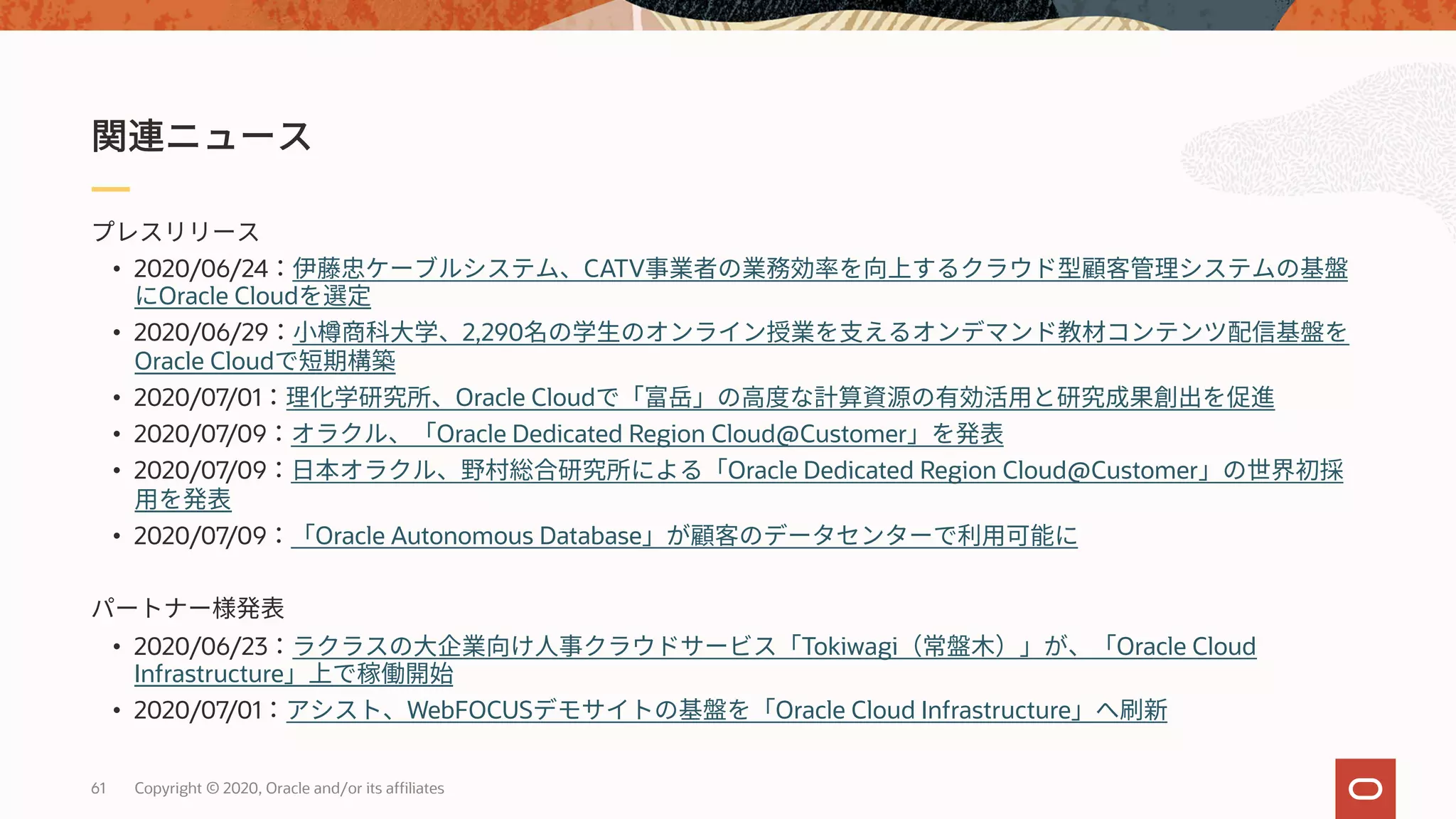 61 Copyright © 2020, Oracle and/or its affiliates
• 2020/06/24 CATV
Oracle Cloud
• 2020/06/29 2,290
Oracle Cloud
• 2020/07/01 Oracle Cloud
• 2020/07/09 Oracle Dedicated Region Cloud@Customer
• 2020/07/09 Oracle Dedicated Region Cloud@Customer
• 2020/07/09 Oracle Autonomous Database
• 2020/06/23 Tokiwagi Oracle Cloud
Infrastructure
• 2020/07/01 WebFOCUS Oracle Cloud Infrastructure
 