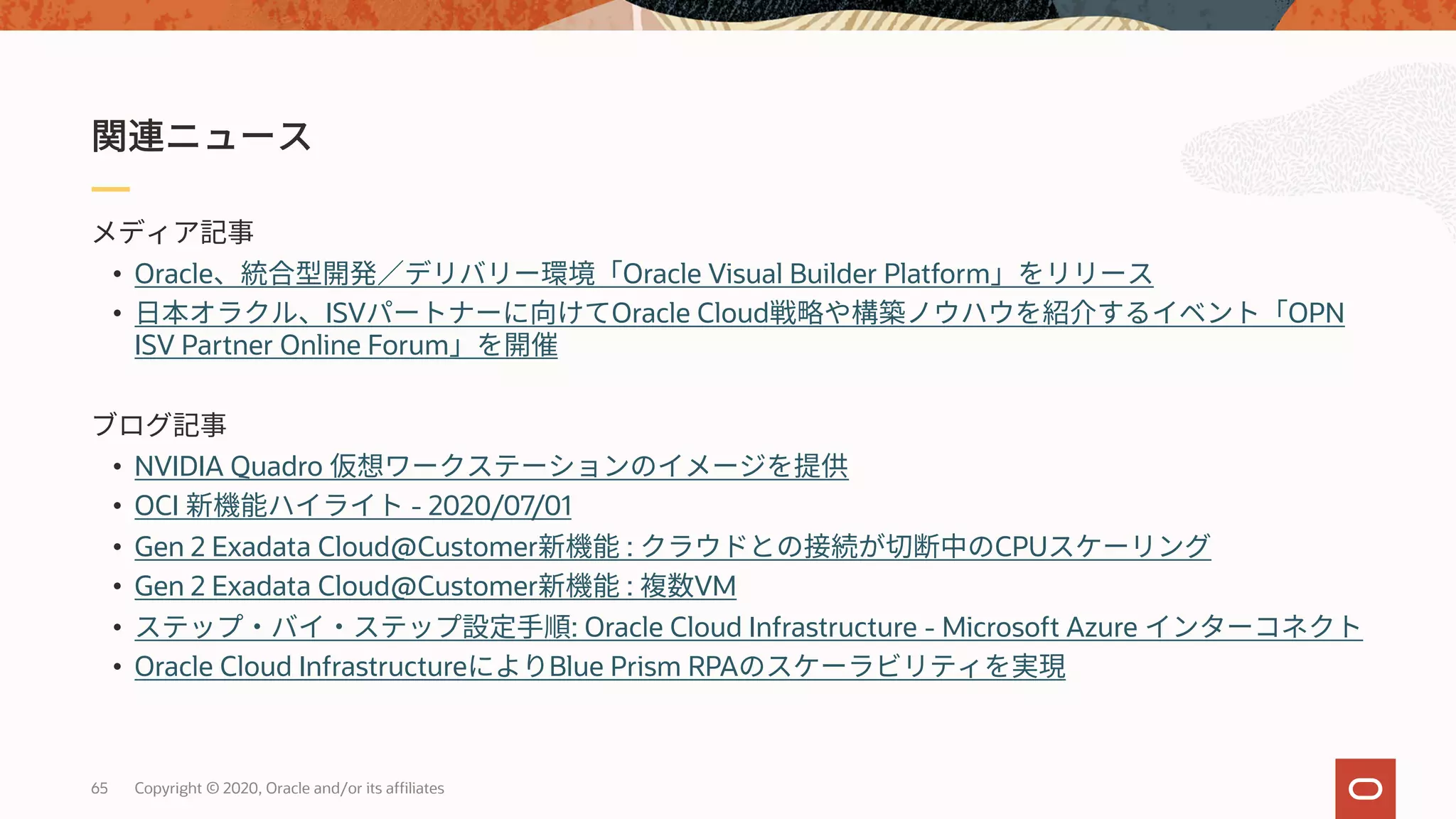65 Copyright © 2020, Oracle and/or its affiliates
• Oracle Oracle Visual Builder Platform
• ISV Oracle Cloud OPN
ISV Partner Online Forum
• NVIDIA Quadro
• OCI - 2020/07/01
• Gen 2 Exadata Cloud@Customer : CPU
• Gen 2 Exadata Cloud@Customer : VM
• : Oracle Cloud Infrastructure - Microsoft Azure
• Oracle Cloud Infrastructure Blue Prism RPA
 