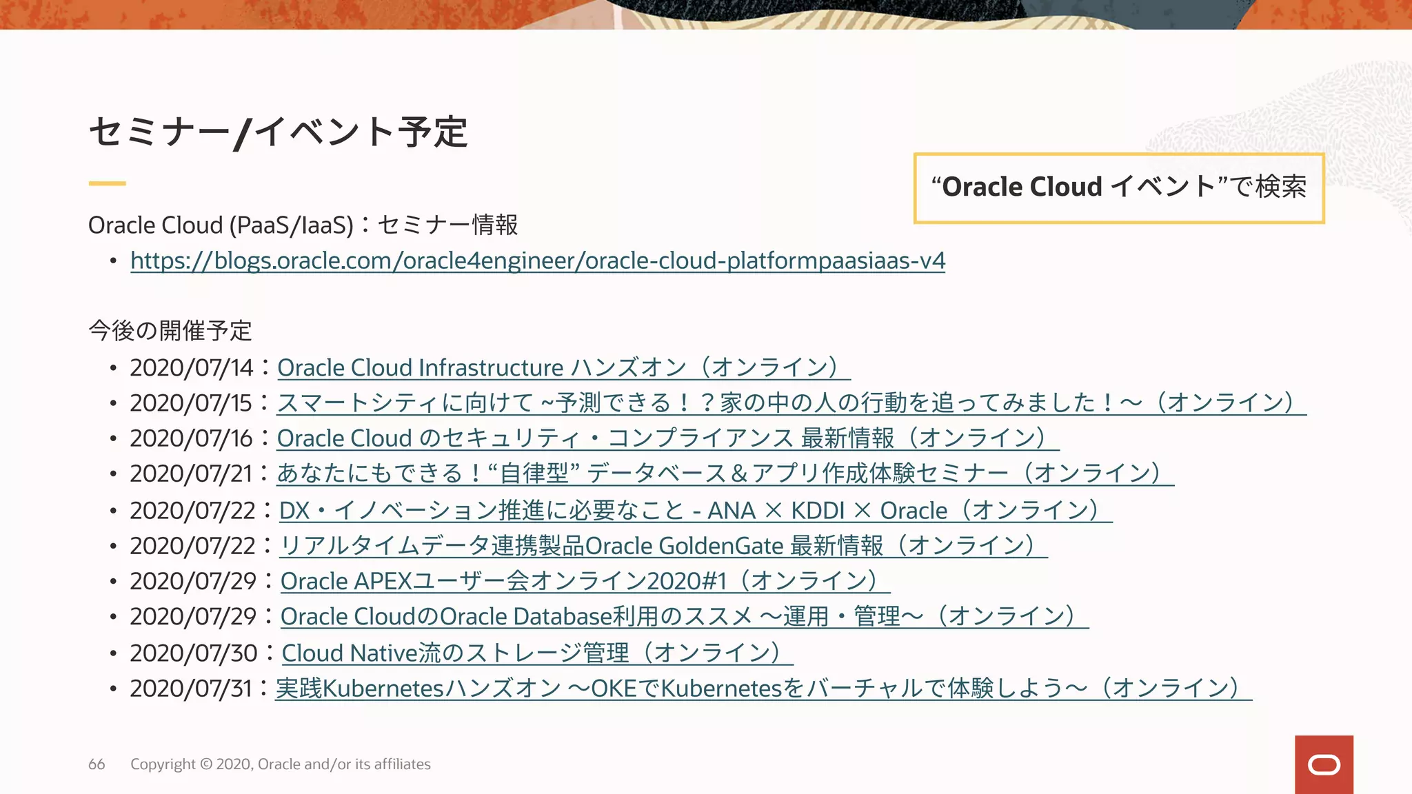 66 Copyright © 2020, Oracle and/or its affiliates
Oracle Cloud (PaaS/IaaS)
• https://blogs.oracle.com/oracle4engineer/oracle-cloud-platformpaasiaas-v4
• 2020/07/14 Oracle Cloud Infrastructure
• 2020/07/15 ~
• 2020/07/16 Oracle Cloud
• 2020/07/21
• 2020/07/22 DX - ANA × KDDI × Oracle
• 2020/07/22 Oracle GoldenGate
• 2020/07/29 Oracle APEX 2020#1
• 2020/07/29 Oracle Cloud Oracle Database
• 2020/07/30 Cloud Native
• 2020/07/31 Kubernetes OKE Kubernetes
/
“Oracle Cloud ”
 
