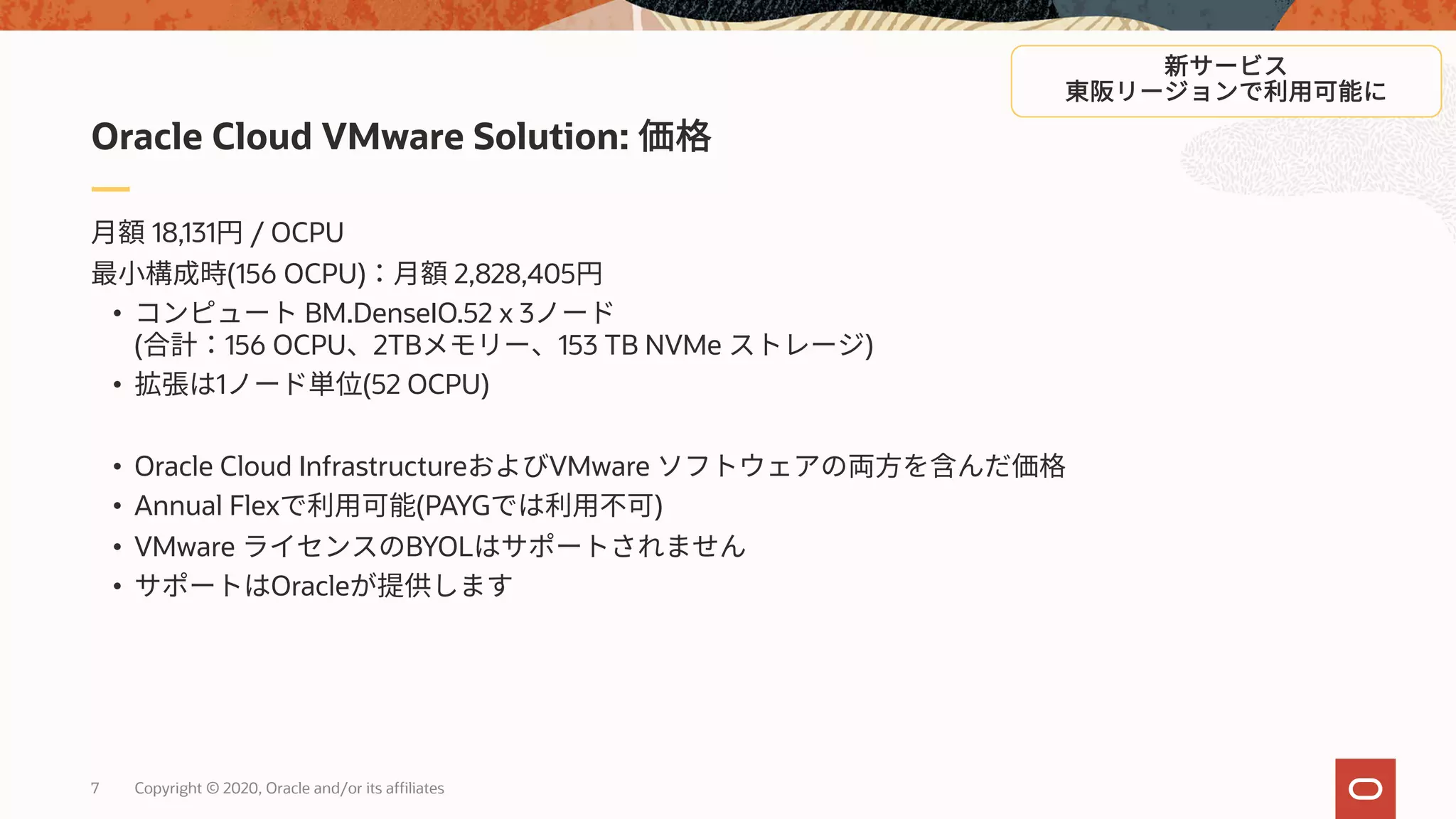 7 Copyright © 2020, Oracle and/or its affiliates
18,131 / OCPU
(156 OCPU) 2,828,405
• BM.DenseIO.52 x 3
( 156 OCPU 2TB 153 TB NVMe )
• 1 (52 OCPU)
• Oracle Cloud Infrastructure VMware
• Annual Flex (PAYG )
• VMware BYOL
• Oracle
Oracle Cloud VMware Solution:
 