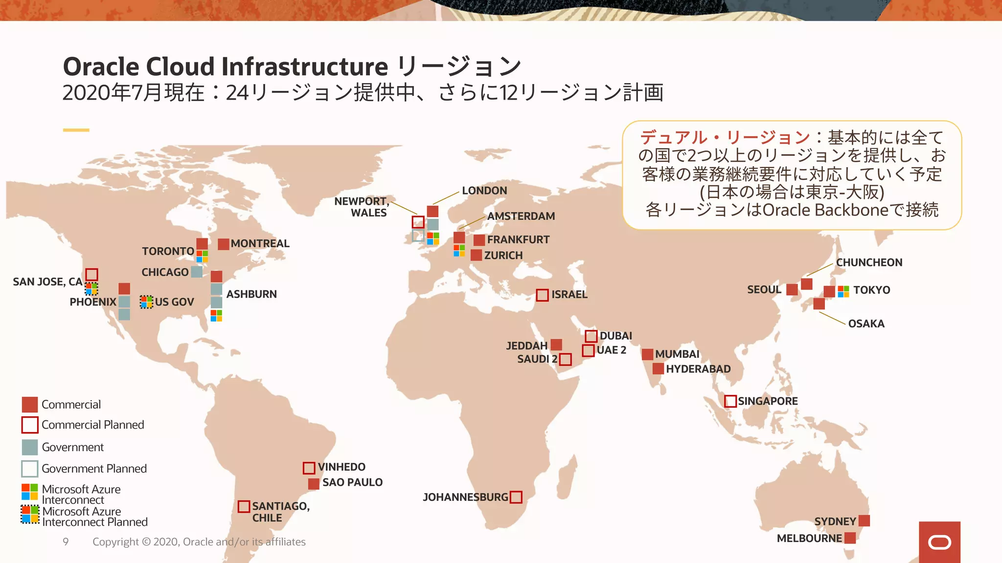 Copyright © 2020, Oracle and/or its affiliates9
2020 7 24 12
Oracle Cloud Infrastructure
ASHBURN
PHOENIX
SYDNEY
CHICAGO
TORONTO
VINHEDO
TOKYOSEOUL
MUMBAI
OSAKA
MELBOURNE
AMSTERDAM
HYDERABAD
JEDDAH
DUBAI
LONDON
SAN JOSE, CA
SINGAPORE
SAUDI 2
UAE 2
SANTIAGO,
CHILE
ISRAEL
FRANKFURT
ZURICH
MONTREAL
CHUNCHEON
JOHANNESBURG
US GOV
SAO PAULO
NEWPORT,
WALES
Commercial
Government
Commercial Planned
Government Planned
Microsoft Azure
Interconnect Planned
Microsoft Azure
Interconnect
2
( - )
Oracle Backbone
 
