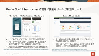 13 Copyright © 2020, Oracle and/or its affiliates
Oracle Cloud AdvisorOracle Cloud Infrastructure Mobile app
Oracle Cloud Infrastructure
• いつでもどこでもOCIリソースのモニタリングが可能に
• アラームや作成済みリソースの詳細、サービス制限や
使⽤状況をモバイルから確認することが可能
• Apple iOSおよびAndroid⽤のアプリとして無償提供
https://blogs.oracle.com/cloud-infrastructure/oracle-cloud-infrastructure-mobile-app-anytime-anywhere
• テナント内の⾮効率な要素を探し出し、それらに対す
る改善策を⾏うことを可能に
• コストとセキュリティ(Cloud Guard経由)の推奨事項
を提⽰し、クラウドの包括的なビューが提供
https://blogs.oracle.com/cloud-infrastructure/now-available-oracle-cloud-advisor
https://docs.cloud.oracle.com/en-us/iaas/Content/CloudAdvisor/Concepts/cloudadvisoroverview.htm
 