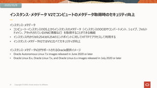 インスタンス・メタデータ V2でコンピュートのメタデータ取得時のセキュリティ向上
インスタンス・メタデータ
• コンピュート・インスタンスのOS上からインスタンスのメタデータ（インスタンスのOCIDやコンパートメント、シェイプ、フォルト
ドメイン、アタッチされているVNIC情報など）を取得することができる機能
• インスタンス内から169.254.169.254のエンドポイントに対してHTTPでアクセスして利⽤する
• インスタンス・メタデータV2ではV1と⽐べてセキュリティが向上
インスタンス・メタデータV2がサポートされるOracle提供イメージ
• Oracle Autonomous Linux 7.x images released in June 2020 or later
• Oracle Linux 8.x, Oracle Linux 7.x, and Oracle Linux 6.x images released in July 2020 or later
21 Copyright © 2020, Oracle and/or its affiliates
2020/10/8
 