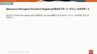 [Resource Manager] Terraform Registryも含めたリモート・モジュールのサポート
GitリポジトリやTerraform Registryなどに配置されたTerraform構成ファイル内のリモートモジュールが利⽤できるように
なりました。
23 Copyright © 2020, Oracle and/or its affiliates
2020/10/23
 