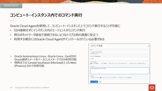 コンピュート・インスタンス内でのコマンド実⾏
Oracle Cloud Agentを使⽤して、コンピュート・インスタンス上でコマンド実⾏することが可能に
• SSH接続せずにインスタンス内のエージェントからコマンド発⾏
• 例えばネットワーク経由で接続できないようなトラブル時の調査に役⽴つ
• 利⽤する場合にはOracle Cloud Agentがインストールされている必要がある
24 Copyright © 2020, Oracle and/or its affiliates
• Oracle Autonomous Linux、Oracle Linux、CentOSの
Oracle提供イメージをベースにしたイメージでのみ利⽤可能
• 現時点では Canada Southeast (Montreal) と US West
(Phoenix) のみで利⽤可能
2020/10/27
 