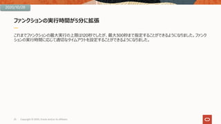 ファンクションの実⾏時間が5分に拡張
これまでファンクションの最⼤実⾏の上限は120秒でしたが、最⼤300秒まで指定することができるようになりました。ファンク
ションの実⾏時間に応じて適切なタイムアウトを設定することができるようになりました。
25 Copyright © 2020, Oracle and/or its affiliates
2020/10/28
 