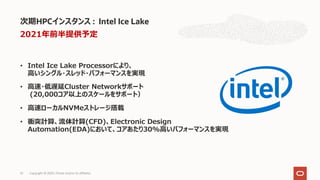 • Intel Ice Lake Processorにより、
⾼いシングル・スレッド・パフォーマンスを実現
• ⾼速・低遅延Cluster Networkサポート
(20,000コア以上のスケールをサポート）
• ⾼速ローカルNVMeストレージ搭載
• 衝突計算、流体計算(CFD)、Electronic Design
Automation(EDA)において、コアあたり30%⾼いパフォーマンスを実現
次期HPCインスタンス : Intel Ice Lake
Copyright © 2020, Oracle and/or its affiliates32
2021年前半提供予定
 