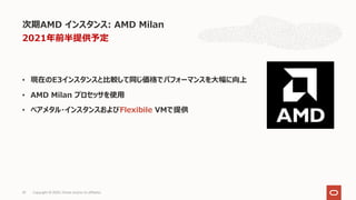 • 現在のE3インスタンスと⽐較して同じ価格でパフォーマンスを⼤幅に向上
• AMD Milan プロセッサを使⽤
• ベアメタル・インスタンスおよびFlexibile VMで提供
次期AMD インスタンス: AMD Milan
Copyright © 2020, Oracle and/or its affiliates33
2021年前半提供予定
 