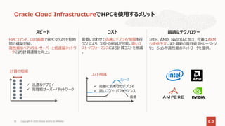 スピード
HPCコマンド、GUI画⾯でHPCクラスタを短時
間で構築可能。
⾼性能なベアメタル・サーバーと低遅延ネットワ
ークにより計算速度を向上。
Oracle Cloud InfrastructureでHPCを使⽤するメリット
コスト
需要に合わせて迅速にデプロイ/削除を⾏
うことにより、コストの削減が可能。⾼いコ
スト・パフォーマンスにより計算コストを削減
。
最適なテクノロジー
Intel、AMD、NVIDIAに加え、今後はARM
も提供予定。また最新の⾼性能ストレージ・ソ
リューションや⾼性能のネットワークを提供。
計算の短縮
需要
リソース
Copyright © 2020, Oracle and/or its affiliates35
コスト削減
ü 迅速なデプロイ
ü ⾼性能サーバー/ネットワーク
ü 需要に合わせたデプロイ
ü ⾼いコスト・パフォーマンス
Copyright © 2020, Oracle and/or its affiliates35
 