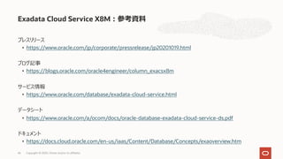 プレスリリース
• https://www.oracle.com/jp/corporate/pressrelease/jp20201019.html
ブログ記事
• https://blogs.oracle.com/oracle4engineer/column_exacsx8m
サービス情報
• https://www.oracle.com/database/exadata-cloud-service.html
データシート
• https://www.oracle.com/a/ocom/docs/oracle-database-exadata-cloud-service-ds.pdf
ドキュメント
• https://docs.cloud.oracle.com/en-us/iaas/Content/Database/Concepts/exaoverview.htm
Exadata Cloud Service X8M︓参考資料
Copyright © 2020, Oracle and/or its affiliates46
 