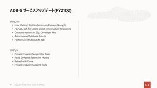 2020/10
• User-Defined Profiles Minimum Password Length
• PL/SQL SDK for Oracle Cloud Infrastructure Resources
• Database Actions in SQL Developer Web
• Autonomous Database Events
• Performance Hub ADDM Tab
2020/9
• Private Endpoint Support for Tools
• Read-Only and Restricted Modes
• Refreshable Clone
• Private Endpoint Support Tools
ADB-S サービスアップデート(FY21Q2)
Copyright © 2020, Oracle and/or its affiliates48
 