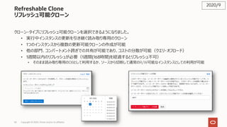 50 Copyright © 2020, Oracle and/or its affiliates
Refreshable Clone
リフレッシュ可能クローン
クローン・タイプにリフレッシュ可能クローンを選択できるようになりました。
• 実⾏中インスタンスの更新を引き継ぐ読み取り専⽤のクローン
• 1つのインスタンスから複数の更新可能クローンの作成が可能
• 他の部⾨、コンパートメント跨ぎでの共有が可能であり、コストの分散が可能（クエリ・オフロード）
• 1週間以内のリフレッシュが必要（1週間(168時間)を経過するとリフレッシュ不可）
• そのまま読み取り専⽤のDBとして利⽤するか、ソースから切断して通常のR/W可能なインスタンスとしての利⽤が可能
2020/9
 