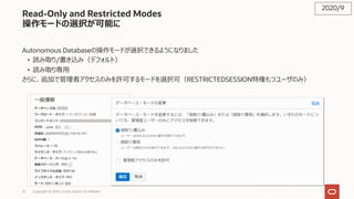 52 Copyright © 2020, Oracle and/or its affiliates
Read-Only and Restricted Modes
操作モードの選択が可能に
Autonomous Databaseの操作モードが選択できるようになりました
• 読み取り/書き込み（デフォルト）
• 読み取り専⽤
さらに、追加で管理者アクセスのみを許可するモードを選択可（RESTRICTEDSESSION特権もつユーザのみ）
2020/9
 