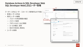 56 Copyright © 2020, Oracle and/or its affiliates
Database Actions In SQL Developer Web
SQL Developer Webによるユーザー管理
データベース内のユーザー（スキーマ）の管理がGUIで可能に
• 新規ユーザーの作成
• 既存ユーザーの編集
• パスワードの有効期限の確認
• パスワード変更
• アカウントロック、および解除
• ロールの確認、変更
• RESTの有効化・無効化
• ユーザーの削除
2020/10
①
②
 