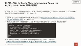 57 Copyright © 2020, Oracle and/or its affiliates
PL/SQL SDK for Oracle Cloud Infrastructure Resources
PL/SQLでOCIリソースの管理が可能に
PL/SQLでOCIリソースを管理できるPL/SQL SDK（DBMS_CLOUD_OCI_*パッケージ）が提供されました。SDKを利
⽤してADBからOCIリソースを操作することができます。
• OCIサービスごとに*の名前が異なります。APIリファレンス（https://docs.cloud.oracle.com/en-us/iaas/pl-sql-
sdk/api-reference.html）をご確認ください
• 利⽤には対象のリソース管理権限をもったユーザのOCIの資格証明（Credential）作成が必要です
• 例︓
• SDKを使ったコーディングはドキュメントのExamplesまた以下を参考にしてください
Autonomous Database adds PL/SQL to its arsenal of OCI native SDKs
2020/10
BEGIN
DBMS_CLOUD.CREATE_CREDENTIAL (
credential_name => ‘SDK_CRED',
user_ocid => 'ocid1.user.oc1..aaaaaaaam2...',
tenancy_ocid => 'ocid1.tenancy.oc1..aaaaaaaakc...',
private_key => 'MIIEogIBAAKCAQEAtU...',
fingerprint => 'f2:db:d9:18:a4:aa:fc:83:f4:f6..’);
END;
/
 