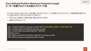 58 Copyright © 2020, Oracle and/or its affiliates
User-Defined Profiles Minimum Password Length
ユーザー定義プロファイルの最⼩パスワード⻑
デフォルトのプロファイルはパスワード⻑の最⼩は12⽂字ですが、ユーザ定義プロファイルのパスワード検証関数を指定する
ことで最⼩8⽂字にすることができるようになりました。
• PVFにNULLを指定した場合も最⼩値は8⽂字になります。
• 推奨は12⽂字以上です。
2020/10
SQL> CREATE PROFILE example_profile LIMIT PASSWORD_VERIFY_FUNCTION null;
SQL> ALTER USER test PROFILE example_profile;
SQL> ALTER USER test IDENTIFIED BY "1234567";
ERROR at line 1:
ORA-28219: password verification failed for mandatory profile
ORA-20000: password length less than 8 bytes
 