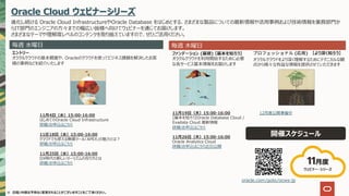 ※ ⽇程/内容は予告なく変更されることがございますことをご了承ください。
Oracle Cloud ウェビナーシリーズ
進化し続ける Oracle Cloud InfrastructureやOracle Database をはじめとする、さまざまな製品についての最新情報や活⽤事例および技術情報を業務部⾨か
らIT部⾨のエンジニアの⽅々までの幅広い皆様へ向けてウェビナーを通じてお届けします。
さまざまなテーマや理解度レベルのコンテンツを取り揃えていますので、ぜひご活⽤ください。
開催スケジュール
oracle.com/goto/ocws-jp
11⽉19⽇（⽊）15:00-16:00
【基本を知ろう】Oracle Database Cloud /
Exadata Cloud 最新情報
詳細/お申込はこちら
11⽉26⽇（⽊）15:00-16:00
Oracle Analytics Cloud
詳細/お申込はこちら近⽇公開
毎週 ⽔曜⽇ 毎週 ⽊曜⽇
エントリー
オラクルクラウドの基本概要や、Oracleのクラウドを使ってビジネス課題を解決したお客
様の事例などを紹介いたします
ファンデーション (基礎) 【基本を知ろう】
オラクルクラウドを利⽤開始するために必要
な各サービス基本情報をお届けします
( ) 【より深く知ろう】
11⽉4⽇（⽔）15:00-16:00
はじめてのOracle Cloud Infrastructure
詳細/お申込はこちら
11圧18⽇（⽔）15:00-16:00
クラウドでも使える無償ツール「APEX」の魅⼒とは︖
詳細/お申込はこちら
11⽉25⽇（⽔）15:00-16:00
DX時代の新しいツーリズムの在り⽅とは
詳細/お申込はこちら
12⽉度公開準備中
オラクルクラウドをより深く理解するためにテクニカルな観
点から様々な有益な情報を提供させていただきます
11⽉度
ウェビナー・シリーズ
 