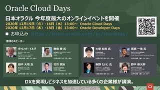 Oracle Cloud Days
⽇本オラクル 今年度最⼤のオンラインイベントを開催
2020年 12⽉15⽇（⽕）・16⽇（⽔）13:00〜 Oracle Cloud Days
2020年 12⽉17⽇（⽊）・18⽇（⾦）13:00〜 Oracle Developer Days
DXを実現しビジネスを加速している多くの企業様が講演。
注⽬のスピーカー
ギャレット・イルグ
オラクル・コーポレーション
取締役
エグゼクティブ・バイス・プレジデント
⽇本・アジアパシフィック担当
12⽉15⽇（⽕）13︓00〜
⽥中 ⼤地 ⽒
株式会社システムエグゼ
インフラソリューション本部
次⻑
12⽉15⽇（⽕）14︓20〜
⽵⽖ 慎治
⽇本オラクル株式会社
常務執⾏役員
テクノロジー事業戦略統括
12⽉16⽇（⽔）13︓00〜
勝畑 泰 ⽒
株式会社ワークスアプリケーションズ
オペレーション本部
本部⻑
12⽉15⽇（⽕）15︓00〜
⼤塚 知亮 ⽒
LINE株式会社
ITSC Database室
ソフトウェアエンジニア
12⽉17⽇（⽊）13︓10〜
萩野 たいじ ⽒
⽇本アイ・ビー・エム株式会社
デベロッパー・アドボカシー事業部
シニア デベロッパー アドボケイト
12⽉18⽇（⾦）13︓10〜
廣瀬 ⼀海 ⽒
⽇本マイクロソフト株式会社
Azureビジネス本部
Azure Senior Product Marketing Manager
12⽉18⽇（⾦）13︓10〜
野中 恭⼤郎
⽇本オラクル株式会社
ソリューションアーキテクト本部
ソリューションエンジニア
Oracle Groundbreakers Advocate
12⽉18⽇（⾦）13︓10〜
■ お申込み https://www.oracle.com/jp/cloudday/
 
