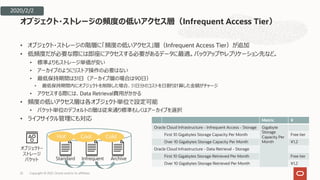• オブジェクト・ストレージの階層に「頻度の低いアクセス」層（Infrequent Access Tier）が追加
• 低頻度だが必要な際には即座にアクセスする必要があるデータに最適。バックアップやレプリケーション先など。
• 標準よりもストレージ単価が安い
• アーカイブのようにリストア操作の必要はない
• 最低保持期間は31⽇（アーカイブ層の場合は90⽇）
• 最低保持期間内にオブジェクトを削除した場合、31⽇分のコストを⽇割り計算した⾦額がチャージ
• アクセスする際には、Data Retrieval費⽤がかかる
• 頻度の低いアクセス層は各オブジェクト単位で設定可能
• バケット単位のデフォルトの層は従来通り標準もしくはアーカイブを選択
• ライフサイクル管理にも対応
オブジェクト・ストレージの頻度の低いアクセス層（Infrequent Access Tier）
22
オブジェクト・
ストレージ
バケット Standard Infrequent Archive
Hot Cool Cold
Metric ¥
Oracle Cloud Infrastructure - Infrequent Access - Storage Gigabyte
Storage
Capacity Per
Month
First 10 Gigabytes Storage Capacity Per Month Free tier
Over 10 Gigabytes Storage Capacity Per Month ¥1.2
Oracle Cloud Infrastructure - Data Retrieval - Storage
First 10 Gigabytes Storage Retrieved Per Month Free tier
Over 10 Gigabytes Storage Retrieved Per Month ¥1.2
2020/2/2
Copyright © 2021, Oracle and/or its affiliates
 