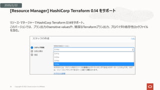 リソース・マネージャーでHashiCorp Terraform 0.14をサポート。
このバージョンでは、 プラン出⼒のsensitive valuesや、簡潔なTerraformプラン出⼒、プロバイダの依存性ロックファイル
を含む。
[Resource Manager] HashiCorp Terraform 0.14 をサポート
26
2020/2/22
Copyright © 2021, Oracle and/or its affiliates
 