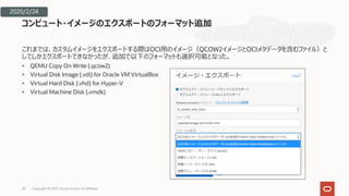 これまでは、カスタムイメージをエクスポートする際はOCI⽤のイメージ（QCOW2イメージとOCIメタデータを含むファイル）と
してしかエクスポートできなかったが、追加で以下のフォーマットも選択可能となった。
• QEMU Copy On Write (.qcow2)
• Virtual Disk Image (.vdi) for Oracle VM VirtualBox
• Virtual Hard Disk (.vhd) for Hyper-V
• Virtual Machine Disk (.vmdk)
コンピュート・イメージのエクスポートのフォーマット追加
29
2020/2/24
Copyright © 2021, Oracle and/or its affiliates
 