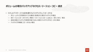 • ただし以下のケースでは従来通りフルバックアップとしてコピーされる
• ボリュームサイズが変更されてから最初に取得された増分バックアップの場合
• 別リージョンにコピーされてから、再度ソースリージョンにコピーしなおした（戻ってきた）場合
• 前回の増分バックアップが使⽤可能ではない状態でバックアップがコピーされた場合
• バックアップが順番にコピーされない場合
ボリュームの増分バックアップのクロス・リージョン・コピー 続き
31 Copyright © 2021, Oracle and/or its affiliates
 