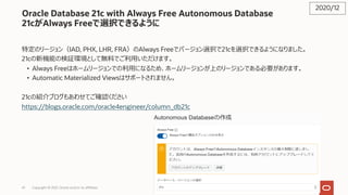 41
Oracle Database 21c with Always Free Autonomous Database
21cがAlways Freeで選択できるように
特定のリージョン（IAD, PHX, LHR, FRA）のAlways Freeでバージョン選択で21cを選択できるようになりました。
21cの新機能の検証環境として無料でご利⽤いただけます。
• Always Freeはホームリージョンでの利⽤になるため、ホームリージョンが上のリージョンである必要があります。
• Automatic Materialized Viewsはサポートされません。
21cの紹介ブログもあわせてご確認ください
https://blogs.oracle.com/oracle4engineer/column_db21c
2020/12
Copyright © 2021, Oracle and/or its affiliates
 