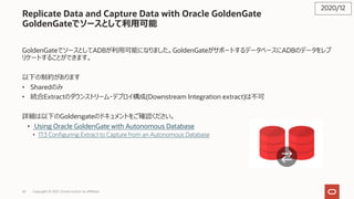 42
Replicate Data and Capture Data with Oracle GoldenGate
GoldenGateでソースとして利⽤可能
GoldenGateでソースとしてADBが利⽤可能になりました。GoldenGateがサポートするデータベースにADBのデータをレプ
リケートすることができます。
以下の制約があります
• Sharedのみ
• 統合Extractのダウンストリーム・デプロイ構成(Downstream Integration extract)は不可
詳細は以下のGoldengateのドキュメントをご確認ください。
• Using Oracle GoldenGate with Autonomous Database
• 17.3 Configuring Extract to Capture from an Autonomous Database
2020/12
Copyright © 2021, Oracle and/or its affiliates
 