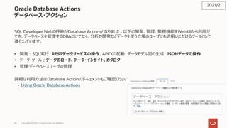 45
Oracle Database Actions
データベース・アクション
SQL Developer Webの呼称がDatabase Actionsとなりました。以下の開発、管理、監視機能をWeb UIから利⽤が
でき、データベースを管理するDBAだけでなく、分析や開発などデータを使う⽴場のユーザにも活⽤いただけるツールとして
進化しています。
• 開発︓SQL実⾏、RESTデータサービスの操作、APEXの起動、データモデル図の⽣成、JSONデータの操作
• データ・ツール︓データのロード、データ・インサイト、カタログ
• 管理:データベースユーザの管理
詳細な利⽤⽅法はDatabase Actionのドキュメントもご確認ください
• Using Oracle Database Actions
2021/2
Copyright © 2021, Oracle and/or its affiliates
 