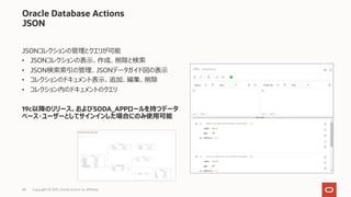48
Oracle Database Actions
JSON
JSONコレクションの管理とクエリが可能
• JSONコレクションの表⽰、作成、削除と検索
• JSON検索索引の管理、JSONデータガイド図の表⽰
• コレクションのドキュメント表⽰、追加、編集、削除
• コレクション内のドキュメントのクエリ
19c以降のリリース、およびSODA_APPロールを持つデータ
ベース・ユーザーとしてサインインした場合にのみ使⽤可能
Copyright © 2021, Oracle and/or its affiliates
 