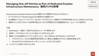 57
Managing One-off Patches as Part of Dedicated Exadata
Infrastructure Maintenance 個別パッチの管理
Autonomous Exadata Infrastructureに個別パッチの適⽤ができるようになりました。
• サービスリクエストでOracle Supportから提供される個別パッチ
• OCI通知サービスとイベントサービス、またはサービスリクエスト上で個別パッチが利⽤可能になったことを知ることができる
• 適⽤タイミングはデフォルトでは利⽤可能になってから72時間以内で⾃動適⽤される（コンソールで変更可）
⼿順
1. Notification（通知）を受けたOCIDをコンソールで検索します
2. 詳細ページの「次のメンテナンス」の「表⽰」リンクをクリックします
3. 個別パッチは[計画外のメンテナンス]セクションに、[タイプ]がOne-Off Patchとして⽰されます
• パッチのスケジュールされた開始時刻を変更したい場合は [編集]をクリックして時刻を変更します。
• または[今すぐパッチ]をクリックしてすぐにインストールすることができます
4. 「メンテナンスの実⾏」をクリックします
2021/2
Dedicated
Copyright © 2021, Oracle and/or its affiliates
 