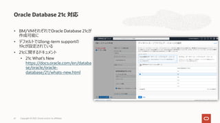 • BM/VMそれぞれでOracle Database 21cが
作成可能に
• デフォルトではlong-term supportの
19cが設定されている
• 21cに関するドキュメント
• 21c What’s New
https://docs.oracle.com/en/databa
se/oracle/oracle-
database/21/whats-new.html
Oracle Database 21c 対応
Copyright © 2021, Oracle and/or its affiliates
61
 