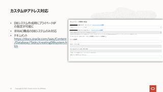 • DBシステム作成時にプライベートIP
の指定が可能に
• ⾮RAC構成のDBシステムのみ対応
• ドキュメント
https://docs.oracle.com/iaas/Content
/Database/Tasks/creatingDBsystem.h
tm
カスタムIPアドレス対応
Copyright © 2021, Oracle and/or its affiliates
62
 