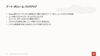• Oracle側でエラーやシステム障害などに備えて週次でブート・ボリューム・バックアップを取得
• ユーザ側でバックアップデータへのアクセスは不可
コンソール、API、CLIなどでも確認できない
• バックアップの保持に関してユーザ側でのコスト負担はなし
• システム障害発⽣時にはMOSへリストアの実⾏をリクエスト
ブート・ボリューム・バックアップ
Copyright © 2021, Oracle and/or its affiliates
63
 