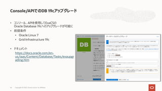 • コンソール、APIを使⽤してExaCSの
Oracle Database 19cへのアップグレードが可能に
• 前提条件
• Oracle Linux 7
• Grid Infrastructure 19c
• ドキュメント
https://docs.oracle.com/en-
us/iaas/Content/Database/Tasks/exaupgr
ading.htm
Console/APIでのDB 19cアップグレード
Copyright © 2021, Oracle and/or its affiliates
66
 