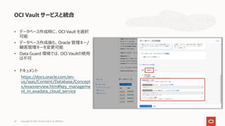 • データベース作成時に、OCI Vault を選択
可能
• データベース作成後も、Oracle 管理キー/
顧客管理キーを変更可能
• Data Guard 環境では、OCI Vaultの使⽤
は不可
• ドキュメント
https://docs.oracle.com/en-
us/iaas/Content/Database/Concept
s/exaoverview.htm#key_manageme
nt_in_exadata_cloud_service
OCI Vault サービスと統合
Copyright © 2021, Oracle and/or its affiliates
67
 