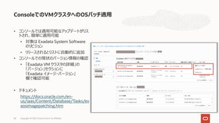 ConsoleでのVMクラスタへのOSパッチ適⽤
Copyright © 2021, Oracle and/or its affiliates
68
• コンソールでは適⽤可能なアップデートがリス
トされ、簡単に適⽤可能
• 対象は Exadata System Software
のリビジョン
• リリースされるとリストに⾃動的に追加
• コンソールでの現状のバージョン情報の確認
• 「Exadata VM クラスタの詳細」の
「バージョン」セクションに
「Exadata イメージ・バージョン」
欄で確認可能
• ドキュメント
https://docs.oracle.com/en-
us/iaas/Content/Database/Tasks/ex
aosimagepatching.htm
 