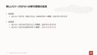 • 延⻑前
• 古いリソースモデル（DBシステム）のAPIのサポート期限︓2021 年 5 ⽉ 15 ⽇
• 延⻑後
• 古いリソースモデルのプロビジョニング期限︓2021 年 5 ⽉ 15 ⽇
• 古いリソースモデルのAPIのサポート期限︓ 2021 年 8 ⽉ 15 ⽇
新しいリソースモデルへの移⾏期限の延⻑
Copyright © 2021, Oracle and/or its affiliates
69
 