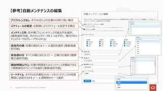 【参考】⾃動メンテナンスの編集
Copyright © 2021, Oracle and/or its affiliates
73
スケジュールの指定: お客様によりスケジュール設定する場合
メンテナンス⽉: 四半期ごとにメンテナンス可能な⽉を選択。
(複数選択可能。⽉のチェックマークを 2 つはずすと、残りの⽉の
チェックマークはグレーアウトされる)
該当⽉の週: 任意の週または 1 〜 4 週⽬を選択 (複数週選
択可能)
該当週の⽇: すべての曜⽇または ⽇ 〜 ⼟曜⽇を選択 (複数
曜⽇選択可能)
開始時間(UTC): 任意の時間またはメンテナンスを開始できる
1 時間単位のウィンドウを選択 (複数選択可能)
リードタイム: オラクル社が通知メッセージをメンテナンスの何週
間前に送信するかを 2 〜 4 週間前から⼀つ選択
プリファレンスなし: オラクル社により任意の⽇時で良い場合
 