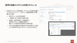 • 次回のメンテナンスが設定後、メンテナンス⽇時の変更が
「メンテナンス」ページ - 「スケジュール開始時間」の「編
集」から可能
• 再スケジュールは⽇時を指定
• 時間は 30 分単位で設定可能
• 変更は、現在時刻の 2 時間後から、
当初のスケジュール開始⽇時から
最⼤ 6 ヶ⽉後の同⽇時刻まで変更可能
• オラクルが内部保守作業のために四半期ごとに予約
している特定の⽇付にスケジュールすることは不可
【参考】⾃動メンテナンスの再スケジュール
Copyright © 2021, Oracle and/or its affiliates
74
 