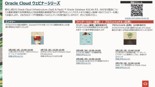 Oracle Cloud ウェビナーシリーズ
進化し続ける Oracle Cloud Infrastructure (IaaS & PaaS) や Oracle Database をはじめとする、さまざまな製品につい
ての最新情報や活⽤事例および技術情報を業務部⾨からIT部⾨のエンジニアの⽅々までの幅広い皆様へ向けてウェビナーを通じ
てお届けします。 さまざまなテーマや理解度レベルのコンテンツを取り揃えていますので、ぜひご活⽤ください。
エントリー ファンデーション (基礎）/ プロフェッショナル (応⽤)
オラクルクラウドの基本概要や、Oracleのクラウドを使ってビジネス課題を解決したお客
様の事例などを紹介いたします
ファンデーション (基礎) 【基本を知ろう】
オラクルクラウドを利⽤開始するために必要
な各サービス基本情報をお届けします
プロフェッショナル (応⽤) 【より深く知ろう】
開催スケジュール
oracle.com/goto/ocws-jp
オラクルクラウドをより深く理解するためにテクニカルな
観点から様々な有益な情報を提供させていただきます
3⽉10⽇（⽔）15:00-16:00
【ことはじめ】 画像データの機械学習
詳細/お申込はこちら
3⽉18⽇（⽊）15:00-16:00
【ことはじめ】 はじめてのコンテナ活⽤をクラウドで
詳細/お申込はこちら
3⽉11⽇（⽊）15:00-16:00
【より深く知ろう】活⽤最先端︕データベース
とアプリケーション開発をシンプルに、⾼速化す
るテクニック
詳細/お申込はこちら
3⽉17⽇（⽔）15:00-16:00
Hello, シン・⾼可⽤性 on Oracle Cloud
詳細/お申込はこちら
3⽉24⽇（⽔）15:00-16:00
⼈間とロボットとの共⽣〜ロボットとのコミュニ
ケーションでつながる未来〜
詳細/お申込はこちら
4⽉７⽇（⽔）15:00-16:00
【まずはここから】 はじめてのOracle Cloud
Infrastructure
詳細/お申込はこちら近⽇公開
 