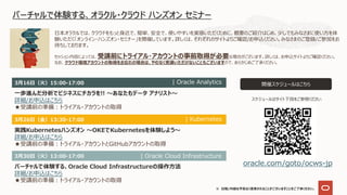 ※ ⽇程/内容は予告なく変更されることがございますことをご了承ください。
バーチャルで体験する、オラクル・クラウド ハンズオン セミナー
⽇本オラクルでは、クラウドをもっと⾝近で、簡単、安全で、使いやすいを実感いただくために、概要のご紹介はじめ、少しでもみなさまに使い⽅を体
験いただく「オンライン・ハンズオン・セミナー」を開催しています。詳しくは、それぞれのサイトよりご確認/お申込ください。みなさまのご登録/ご参加をお
待ちしております。
開催スケジュールはこちら
oracle.com/goto/ocws-jp
セッション内容によっては、受講前にトライアル・アカウントの事前取得が必要な場合がございます。詳しくは、お申込サイトよりご確認ください。
なお、クラウド環境アカウントの取得をお忘れの場合は、やむなく受講いただけないこともございますので、あらかじめご了承ください。
3⽉30⽇（⽕）13:00-17:00
バーチャルで体験する、Oracle Cloud Infrastructureの操作⽅法
詳細/お申込はこちら
★受講前の準備︓トライアル・アカウントの取得
| Oracle Cloud Infrastructure
3⽉16⽇（⽕）15:00-17:00
⼀歩進んだ分析でビジネスにチカラを!! 〜あなたもデータ アナリスト〜
詳細/お申込はこちら
★受講前の準備︓トライアル・アカウントの取得
| Oracle Analytics
スケジュールはサイト下段をご参照ください
3⽉26⽇（⾦）13:30-17:00
実践Kubernetesハンズオン 〜OKEでKubernetesを体験しよう〜
詳細/お申込はこちら
★受講前の準備︓トライアル・アカウントとGitHubアカウントの取得
| Kubernetes
 